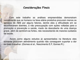 Considerações Finais


      Com este trabalho as análises empreendidas demonstram
visivelmente que os homens na faixa etária produtiva procuram menos os
serviços de ABS por alguns fatores, dentre eles a dificuldade em se
reconhecerem doentes, a não preocupação com ações voltadas para a
promoção e prevenção a saúde, medo da descoberta de uma doença
grave, além de sentirem-se fortes, não necessitando de maiores cuidados
de saúde.

     Assim como alguns estudos já apresentados na literatura eles
somente procuram atendimento quando não conseguem suportar a dor
ou mais trabalhar. (Gomes et al., Nascimento E.F, Gomes R.)
 