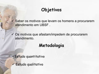 Objetivos

 Saber os motivos que levam os homens a procurarem
  atendimento em UBSF .

 Os motivos que afastam/impedem de procurarem
  atendimento.

                 Metodologia

Estudo quantitativo

 Estudo qualitativo
 