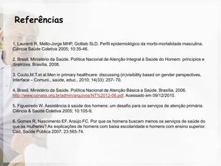 Referências

1. Laurenti R, Mello-Jorge MHP, Gotlieb SLD. Perfil epidemiológico da morbi-mortalidade masculina.
Ciência Saúde Coletiva 2005; 10:35-46.

2. Brasil. Ministério da Saúde. Política Nacional de Atenção Integral à Saúde do Homem: princípios e
diretrizes. Brasília, 2008.

3. Couto,M.T.et al.Men in primary healthcare: discussing (in)visibility based on gender perspectives.
Interface – Comuni., saúde, educ.. 2010; 14(33): 257- 70.

4. Brasil. Ministério da Saúde. Política Nacional de Atenção Básica a Saúde. Brasília, 2006.
http://www.conass.org.br/admin/arquivos/NT%2012-06.pdf. Acessado em 09/12/2010.

5. Figueiredo W. Assistência à saúde dos homens: um desafio para os serviços de atenção primária.
Ciência & Saúde Coletiva 2005; 10:105-9.

6. Gomes R, Nascimento EF, Araújo FC. Por que os homens buscam menos os serviços de saúde do
que as mulheres? As explicações de homens com baixa escolaridade e homens com ensino superior.
Cad. Saúde Pública 2007; 23:565-74.
 