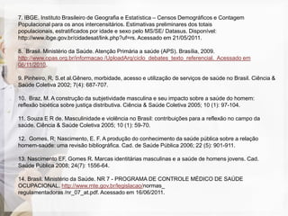 7. IBGE. Instituto Brasileiro de Geografia e Estatística – Censos Demográficos e Contagem
Populacional para os anos intercensitários. Estimativas preliminares dos totais
populacionais, estratificados por idade e sexo pelo MS/SE/ Datasus. Disponível:
http://www.ibge.gov.br/cidadesat/link.php?uf=rs. Acessado em 21/05/2011.

8. Brasil. Ministério da Saúde. Atenção Primária a saúde (APS). Brasília, 2009.
http://www.opas.org.br/informacao /UploadArq/ciclo_debates_texto_referencial. Acessado em
06/11/2010.

9. Pinheiro, R, S.et al.Gênero, morbidade, acesso e utilização de serviços de saúde no Brasil. Ciência &
Saúde Coletiva 2002; 7(4): 687-707.

10. Braz, M. A construção da subjetividade masculina e seu impacto sobre a saúde do homem:
reflexão bioética sobre justiça distributiva. Ciência & Saúde Coletiva 2005; 10 (1): 97-104.

11. Souza E R de. Masculinidade e violência no Brasil: contribuições para a reflexão no campo da
saúde. Ciência & Saúde Coletiva 2005; 10 (1): 59-70.

12. Gomes, R; Nascimento, E. F. A produção do conhecimento da saúde pública sobre a relação
homem-saúde: uma revisão bibliográfica. Cad. de Saúde Pública 2006; 22 (5): 901-911.

13. Nascimento EF, Gomes R. Marcas identitárias masculinas e a saúde de homens jovens. Cad.
Saúde Pública 2008; 24(7): 1556-64.

14. Brasil. Ministério da Saúde. NR 7 - PROGRAMA DE CONTROLE MÉDICO DE SAÚDE
OCUPACIONAL. http://www.mte.gov.br/legislacao/normas_
regulamentadoras /nr_07_at.pdf. Acessado em 16/06/2011.
 