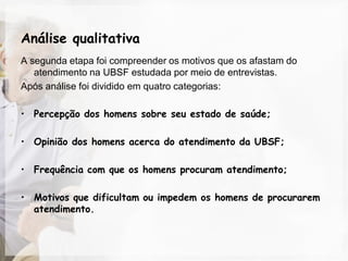 Análise qualitativa
A segunda etapa foi compreender os motivos que os afastam do
   atendimento na UBSF estudada por meio de entrevistas.
Após análise foi dividido em quatro categorias:

• Percepção dos homens sobre seu estado de saúde;

• Opinião dos homens acerca do atendimento da UBSF;

• Frequência com que os homens procuram atendimento;

• Motivos que dificultam ou impedem os homens de procurarem
  atendimento.
 