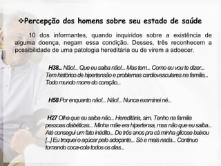 Percepção dos homens sobre seu estado de saúde
     10 dos informantes, quando inquiridos sobre a existência de
alguma doença, negam essa condição. Desses, três reconhecem a
possibilidade de uma patologia hereditária ou de virem a adoecer.

           H38... Não!... Que eu saiba não!... Mas tem... Como eu vou te dizer...
          Tem histórico de hipertensão e problemas cardiovasculares na família...
          Todo mundo morre do coração...

           H58 Por enquanto não!... Não!... Nunca examinei né...

           H27 Olha que eu saiba não... Hereditária, sim. Tenho na família
          pessoas diabéticas... Minha mãe era hipertensa, mas não que eu saiba...
          Até consegui um fato inédito... De três anos pra cá minha glicose baixou
          [...] Eu troquei o açúcar pelo adoçante... Só e mais nada... Continuo
          tomando coca-cola todos os dias...
 