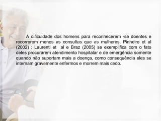 A dificuldade dos homens para reconhecerem -se doentes e
recorrerem menos as consultas que as mulheres, Pinheiro et al
(2002) ; Laurenti et al e Braz (2005) se exemplifica com o fato
deles procurarem atendimento hospitalar e de emergência somente
quando não suportam mais a doença, como consequência eles se
internam gravemente enfermos e morrem mais cedo.
 