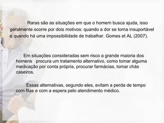 Raras são as situações em que o homem busca ajuda, isso
geralmente ocorre por dois motivos: quando a dor se torna insuportável
e quando há uma impossibilidade de trabalhar. Gomes et AL (2007).



     Em situações consideradas sem risco a grande maioria dos
  homens procura um tratamento alternativo, como tomar alguma
  medicação por conta própria, procurar farmácias, tomar chás
  caseiros.

      Essas alternativas, segundo eles, evitam a perda de tempo
  com filas e com a espera pelo atendimento médico.
 