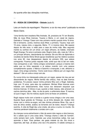 12
Ao quente arfar das vibrações marinhas,
...
VI – RODA DE CONVERSA – Debate (aula 9)
Leia um trecho da reportagem: ‖Racismo: a cor do meu amor‖ publicada na revista
Marie Claire.
―Uma família bem brasileira Rita Andrade, 38, produtora de TV em Brasília.
Mãe de duas filhas brancas, Tauana e Maíra, e um casal de negros,
Gabriela e Tchango ―Casei com meu primeiro marido quando tinha 18 anos.
Ele é loiríssimo. Juntos, tivemos duas filhas: a primeira, Tauana, hoje com
19 anos, nasceu loira, a segunda, Maíra, 17, é morena clara. Me separei
depois de três anos, e voltei para a casa de minha mãe. Meu segundo
marido eu conheci em um show: um negro africano, do Gabão, chamado
Rogê Onanga. Foi amor à primeira vista. Rogê é lindo, alto, mais de 1,90 m,
um príncipe africano, descendente da nobreza. Ele era filho de diplomata e
vocalista da banda Obina Shock [grupo brasiliense que fez relativo sucesso
nos anos 80, mas desapareceu depois do primeiro CD], que estava
começando. Ficamos juntos naquela noite, achei que não ia dar em nada,
mas começamos a sair. Vários amigos comentaram, porque a maioria nem
sabia que eu tinha separado e já estava vivendo com uma pessoa
completamente oposta: o Márcio é baixinho e branquelo, e ele, altíssimo e
negro. Uma amiga comentou: ‗Como você troca o Márcio por um negro feio
desses?‘. Dei um corte e rompi com ela.
Eu nunca tinha me interessado antes por um negro, apesar de meu pai ser
descendente de negros. Minha família não criticou, mas na dele tivemos
problemas. Foi preciso nascer minha primeira filha com o Rogê, Gabriela,
hoje com 15 anos, para eles me aceitarem. Minhas filhas brancas eram
tratadas com distanciamento. Eles nunca nos deixavam esquecer que
éramos brancas. O irônico é que, quando a Gabi nasceu, eles amavam os
cachos clarinhos dela... Mas, no dia do parto, a enfermeira disse: ‗É menina,
só que é negra‘. Ela me noticiou aquilo como se fosse um problema.
Rogê viajava muito com a banda e a gente nunca chegou a ter uma casa.
Quando fiquei grávida do Tchango, eu já tinha deixado ele. Acabei indo
morar com a minha ex-sogra, avó das minhas primeiras filhas. Ela, que é
loira de olhos verdes, acabou se tornando avó de todos. Assumi Tchango
sozinha. A vida de Rogê deu uma virada, ele pirou e sumiu no mundo. Os
meninos perderam totalmente o contato com o pai.
As crianças nunca estranharam o fato de serem dois negros e dois brancos.
Só o cabelo que é uma coisa séria. Tchango chama o dele de ‗bombril‘,
corta sempre bem curto. Gabriela usa umas trancinhas soltas, tive que
aprender a fazer. Para pentear, ela gasta metade do dia. Ela chora e
esperneia, até hoje. Já alisou uma vez e foi péssimo. O cabelo começou a
 