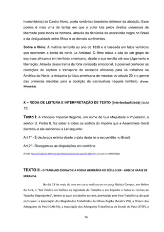 16
humanitários) de Castro Alves, poeta romântico brasileiro defensor da abolição. Esse
poema é mais uma de tantas em que o autor luta pelos direitos universais de
liberdade para todos os homens, através da denúncia da escravidão negra no Brasil
e da desigualdade entre África e os demais continentes.
Sobre o filme: A história remonta ao ano de 1839 e é baseada em fatos verídicos
que ocorreram a bordo do navio La Amistad. O filme relata a luta de um grupo de
escravos africanos em território americano, desde a sua revolta até seu julgamento e
libertação. Através dessa trama de forte conteúdo emocional, é possível conhecer as
condições de captura e transporte de escravos africanos para os trabalhos na
América do Norte, a máquina jurídica americana de meados do século 20 e o germe
das primeiras medidas para a abolição da escravatura naquele território. (Fonte:
Wikipédia)
X – RODA DE LEITURA E INTERPRETAÇÃO DE TEXTO (Intertextualidade) (aula
15)
Texto I: A Princesa Imperial Regente, em nome de Sua Majestade o Imperador, o
senhor D. Pedro II, faz saber a todos os súditos do Império que a Assembléia Geral
decretou e ela sancionou a Lei seguinte:
Art 1º - É declarada extinta desde a data desta lei a escravidão no Brasil.
Art 2º - Revogam-se as disposições em contrário.
(Fonte: http://173.203.31.59/Portal.Base/Web/VerContenido.aspx?ID=206439 / acessado em 08/09/2012)
TEXTO II - O TRABALHO ESCRAVO E A POESIA LIBERTÁRIA DO SÉCULO XIX - ANELISE HAASE DE
MIRANDA
No dia 13 de maio do ano em curso realizou-se na praça Batista Campos, em Belém
do Pará, o “Ato Público em Defesa da Dignidade do Trabalho e em Repúdio a Todas as Formas de
Trabalho Degradantes”, dentre as quais o trabalho escravo, promovido pelo Foro Trabalhista, do qual
participam: a Associação dos Magistrados Trabalhistas da Oitava Região (Amatra VIII), a Ordem dos
Advogados do Pará (OAB-PA), a Associação dos Advogados Trabalhistas do Estado do Pará (ATEP), a
 