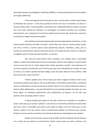 17
Associação Brasileira dos Advogados Trabalhistas (ABRAT) e a Associação Nacional dos Procuradores
do Trabalho (ANPT VIII).
Trata-se do segundo ano consecutivo em que o evento ocorre na data comemorativa
da libertação dos escravos – 13 de maio, quando há mais de cem anos, foi assinada a Lei Áurea. O
local que sediou o Ato – em praça pública, juntamente com o significado histórico, político e social do
dia 13 de maio, fizeram-nos relembrar um personagem da literatura brasileira que contribuiu,
enormemente, para o despertar do movimento abolicionista do século XIX, tendo sido o precursor
em denunciar o regime escravocrata colonial.
Nos referimos ao principal representante da terceira geração do romantismo, um dos
maiores poetas brasileiros de todos os tempos - Castro Alves. Ele cantou os muitos amores vividos,
mas não se limitou a escrever apenas sobre experiências pessoais, voltando-se, ainda, para as
mazelas do mundo exterior. Dedicou vários anos de seu curto tempo de vida a historiar e a declamar
as tragédias, dores e tristezas do povo oprimido - os escravos.
Nos versos do poeta baiano foram revelados, com emoção, força e sonoridade
singular, o suplício enfrentado pelos africanos escravizados, desde o navio negreiro, no qual partiam
rumo ao nosso país, em um “porão negro, fundo, infecto, apertado e imundo”, como descreveu em
um de seus poemas mais famosos, até os horrores aos quais eram submetidos nas senzalas, em meio
ao tronco e ao chicote, quando deveriam indagar, como fez Castro Alves em Vozes d’África: “Não
basta inda de dor, ó Deus Terrível?!”
Todavia, naqueles anos, havia escravos por todos os lugares no Brasil, como na casa
da família do próprio Castro Alves e até nas de alforriados. A escravidão era permitida e considerada
normal, constituindo-se na base da economia colonial. Diante de um cenário totalmente adverso e
hostil às idéias abolicionistas, a luta pela liberdade foi um dos grandes desafios do poeta, que, sem
temor algum, se manifestou politicamente como abolicionista, ao declamar, em voz alta, seus
poemas sociais nas praças, teatros e saraus.
A poesia cantada pelo poeta era tão bela e forte que conquistava os corações e
tocava a alma dos que a ouviam. A palavra e a voz foram os instrumentos utilizados por Castro Alves
para lutar contra a escravidão, que parecia estar longe de chegar ao fim em nosso país, um dos
últimos a aboli-la. Com seus versos, trazia ao conhecimento público os sofrimentos dos escravos,
dando voz aos seus prantos, tormentos e ao tratamento desumano e desrespeitoso que recebiam.
O poeta se foi aos vinte e quatro anos de idade, não lhe restando tempo de vida para
ver os ideais de seus poemas se concretizarem. Porém, mesmo após sua morte, continuou vivo
 