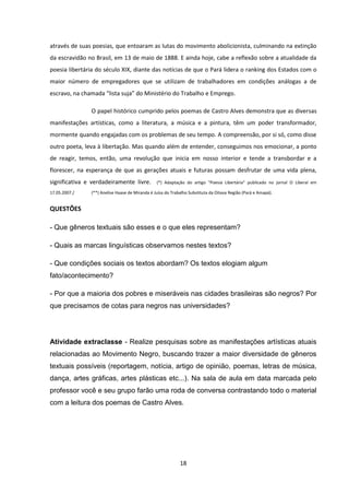 18
através de suas poesias, que entoaram as lutas do movimento abolicionista, culminando na extinção
da escravidão no Brasil, em 13 de maio de 1888. E ainda hoje, cabe a reflexão sobre a atualidade da
poesia libertária do século XIX, diante das notícias de que o Pará lidera o ranking dos Estados com o
maior número de empregadores que se utilizam de trabalhadores em condições análogas a de
escravo, na chamada “lista suja” do Ministério do Trabalho e Emprego.
O papel histórico cumprido pelos poemas de Castro Alves demonstra que as diversas
manifestações artísticas, como a literatura, a música e a pintura, têm um poder transformador,
mormente quando engajadas com os problemas de seu tempo. A compreensão, por si só, como disse
outro poeta, leva à libertação. Mas quando além de entender, conseguimos nos emocionar, a ponto
de reagir, temos, então, uma revolução que inicia em nosso interior e tende a transbordar e a
florescer, na esperança de que as gerações atuais e futuras possam desfrutar de uma vida plena,
significativa e verdadeiramente livre. (*) Adaptação do artigo "Poesia Libertária" publicado no jornal O Liberal em
17.05.2007./ (**) Anelise Haase de Miranda é Juíza do Trabalho Substituta da Oitava Região (Pará e Amapá).
QUESTÕES
- Que gêneros textuais são esses e o que eles representam?
- Quais as marcas linguísticas observamos nestes textos?
- Que condições sociais os textos abordam? Os textos elogiam algum
fato/acontecimento?
- Por que a maioria dos pobres e miseráveis nas cidades brasileiras são negros? Por
que precisamos de cotas para negros nas universidades?
Atividade extraclasse - Realize pesquisas sobre as manifestações artísticas atuais
relacionadas ao Movimento Negro, buscando trazer a maior diversidade de gêneros
textuais possíveis (reportagem, notícia, artigo de opinião, poemas, letras de música,
dança, artes gráficas, artes plásticas etc...). Na sala de aula em data marcada pelo
professor você e seu grupo farão uma roda de conversa contrastando todo o material
com a leitura dos poemas de Castro Alves.
 