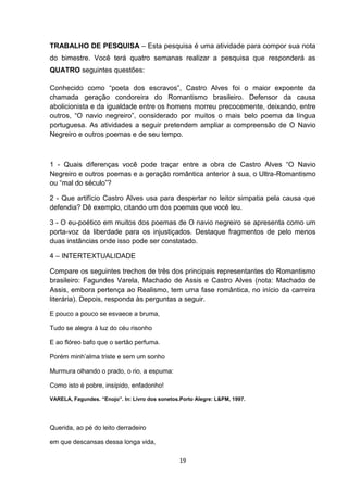 19
TRABALHO DE PESQUISA – Esta pesquisa é uma atividade para compor sua nota
do bimestre. Você terá quatro semanas realizar a pesquisa que responderá as
QUATRO seguintes questões:
Conhecido como ―poeta dos escravos‖, Castro Alves foi o maior expoente da
chamada geração condoreira do Romantismo brasileiro. Defensor da causa
abolicionista e da igualdade entre os homens morreu precocemente, deixando, entre
outros, ―O navio negreiro‖, considerado por muitos o mais belo poema da língua
portuguesa. As atividades a seguir pretendem ampliar a compreensão de O Navio
Negreiro e outros poemas e de seu tempo.
1 - Quais diferenças você pode traçar entre a obra de Castro Alves ―O Navio
Negreiro e outros poemas e a geração romântica anterior à sua, o Ultra-Romantismo
ou ―mal do século‖?
2 - Que artifício Castro Alves usa para despertar no leitor simpatia pela causa que
defendia? Dê exemplo, citando um dos poemas que você leu.
3 - O eu-poético em muitos dos poemas de O navio negreiro se apresenta como um
porta-voz da liberdade para os injustiçados. Destaque fragmentos de pelo menos
duas instâncias onde isso pode ser constatado.
4 – INTERTEXTUALIDADE
Compare os seguintes trechos de três dos principais representantes do Romantismo
brasileiro: Fagundes Varela, Machado de Assis e Castro Alves (nota: Machado de
Assis, embora pertença ao Realismo, tem uma fase romântica, no início da carreira
literária). Depois, responda às perguntas a seguir.
E pouco a pouco se esvaece a bruma,
Tudo se alegra à luz do céu risonho
E ao flóreo bafo que o sertão perfuma.
Porém minh‘alma triste e sem um sonho
Murmura olhando o prado, o rio, a espuma:
Como isto é pobre, insípido, enfadonho!
VARELA, Fagundes. “Enojo”. In: Livro dos sonetos.Porto Alegre: L&PM, 1997.
Querida, ao pé do leito derradeiro
em que descansas dessa longa vida,
 