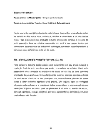22
Sugestão de estudo:
Assista o filme: “A Missão” (1986) – Dirigido por Roland Joffé
Assista o documentário / Youtube: Breve História da Cultura Africana
Neste momento você já tem bastante material para desenvolver uma reflexão sobre
as estruturas dos textos lidos, assistidos, escritos e analisados, e as discussões
feitas. Faça a revisão do sua produção textual e em seguida construa a reescrita do
texto poema(ou letra de música) construído por você e seu grupo. Assim que
terminarem, deverão trocar os textos com os colegas, conversar, trocar impressões e
comentar o que acharam do texto um do outro.
XIII – CONCLUSÃO DO PROJETO TEXTUAL (aula 18)
Para concluir o trabalho desta unidade você juntamente com seu grupo realizará a
produção final do texto escolhido por vocês, poema/letra de música. Você pode
desenvolver essa atividade na biblioteca da escola ou na sala de aula conforme
orientação do seu professor. É importante ainda expor os poemas, poesias ou letras
de músicas em um mural na sala para que todos, eventualmente, possam ler esses
textos e votar conforme agendado pelo projeto. Em seguida, após as correções
efetuadas pelo professor e a votação de todos, encaminhem o poema escolhido por
todos para o jornal escolhido para ser publicado. E na data do evento da escola,
como já agendado, o grupo escolhido por todos apresentará a composição musical
realizada em sala de aula.
 