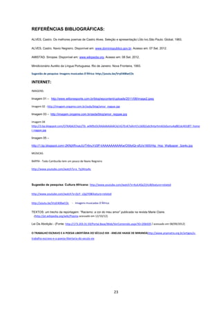 23
REFERÊNCIAS BIBLIOGRÁFICAS:
ALVES, Castro. Os melhores poemas de Castro Alves. Seleção e apresentação LÍdo Ivo.São Paulo: Global, 1983.
ALVES, Castro. Navio Negreiro. Disponível em: www.dominiopublico.gov.br. Acesso em: 07 Set. 2012.
AMISTAD. Sinopse. Disponível em: www.wikipedia.org. Acesso em: 08 Set. 2012.
Minidicionário Aurélio da Língua Portuguesa. Rio de Janeiro: Nova Fronteira, 1993.
Sugestão de pesquisa: Imagens musicadas D’África: http://youtu.be/VryE40BwCOc
INTERNET:
IMAGENS:
Imagem 01 – http://www.wiltonesporte.com.br/blog/wpcontent/uploads/2011/08/image2.jpeg
Imagem 02 - http://imagem.ongame.com.br/asda/blog/amor_reggae.jpg
Imagem 03 – http://imagem.ongame.com.br/asda/blog/amor_reggae.jpg
Imagem 04
http://3.bp.blogspot.com/O7KAb62ChqU/Tb_wIM9zOI/AAAAAAAAACA/nG7EnK7xAmY/s1600/ydc9ntyrhmi63s0umu4a881dc4018f7_home
r-reggae.jpg
Imagem 05 –
http://1.bp.blogspot.com/-2KNjXRvueJU/Tr6nuYd3P-I/AAAAAAAAAKw/O59ylQr-sfU/s1600/Hip_Hop_Wallpaper_3ze4s.jpg
MÚSICAS:
RAPPA - Todo Camburão tem um pouco de Navio Negreiro
http://www.youtube.com/watch?v=x_Tq34rysAc
Sugestão de pesquisa: Cultura Africana: http://www.youtube.com/watch?v=4uIL4QcZ1hU&feature=related
http://www.youtube.com/watch?v=ZjcY_cZg2Y0&feature=related
http://youtu.be/VryE40BwCOc - Imagens musicadas D’África:
TEXTOS: um trecho da reportagem: ‖Racismo: a cor do meu amor‖ publicada na revista Marie Claire.
.(http://pt.wikipedia.org/wiki/Poema acessado em 12/10/12).
Lei Da Abolição - (Fonte: http://173.203.31.59/Portal.Base/Web/VerContenido.aspx?ID=206439 / acessado em 08/09/2012)
O TRABALHO ESCRAVO E A POESIA LIBERTÁRIA DO SÉCULO XIX - ANELISE HAASE DE MIRANDAhttp://www.anamatra.org.br/artigos/o-
trabalho-escravo-e-a-poesia-libertaria-do-seculo-xix
 