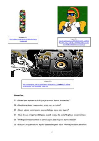 3
Questões:
01 – Quais tipos e gêneros de linguagens essas figuras apresentam?
02 – Que interação as imagens tem umas com as outras?
03 – Quem são os personagens apresentados e o que eles fazem?
04 – Qual dessas imagens está ligada a você no seu dia-a-dia? Explique e exemplifique.
05 – Onde podemos encontrar os personagens das imagens apresentadas?
06 – Elabore um poema curto a partir dessas imagens e das informações delas extraídas.
Imagem 03 –
http://imagem.ongame.com.br/asda/blog/amor
_reggae.jpg
Imagem 04 –
http://3.bp.blogspot.com/O7KAb62ChqU/Tb_wIM9zOI/
AAAAAAAAACA/nG7EnK7xAmY/s1600/ydc9ntyrhmi63s
0umu4a881dc4018f7_homer-reggae.jpg
Imagem 05 –
http://1.bp.blogspot.com/-2KNjXRvueJU/Tr6nuYd3P-I/AAAAAAAAAKw/O59ylQr-
sfU/s1600/Hip_Hop_Wallpaper_3ze4s.jpg
 