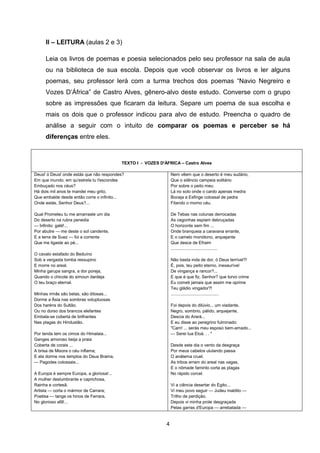 4
II – LEITURA (aulas 2 e 3)
Leia os livros de poemas e poesia selecionados pelo seu professor na sala de aula
ou na biblioteca de sua escola. Depois que você observar os livros e ler alguns
poemas, seu professor lerá com a turma trechos dos poemas ―Navio Negreiro e
Vozes D‘África‖ de Castro Alves, gênero-alvo deste estudo. Converse com o grupo
sobre as impressões que ficaram da leitura. Separe um poema de sua escolha e
mais os dois que o professor indicou para alvo de estudo. Preencha o quadro de
análise a seguir com o intuito de comparar os poemas e perceber se há
diferenças entre eles.
TEXTO I - VOZES D'ÁFRICA – Castro Alves
Deus! ó Deus! onde estás que não respondes?
Em que mundo, em qu'estrela tu t'escondes
Embuçado nos céus?
Há dois mil anos te mandei meu grito,
Que embalde desde então corre o infinito...
Onde estás, Senhor Deus?...
Qual Prometeu tu me amarraste um dia
Do deserto na rubra penedia
— Infinito: galé!...
Por abutre — me deste o sol candente,
E a terra de Suez — foi a corrente
Que me ligaste ao pé...
O cavalo estafado do Beduíno
Sob a vergasta tomba ressupino
E morre no areal.
Minha garupa sangra, a dor poreja,
Quando o chicote do simoun dardeja
O teu braço eternal.
Minhas irmãs são belas, são ditosas...
Dorme a Ásia nas sombras voluptuosas
Dos haréns do Sultão.
Ou no dorso dos brancos elefantes
Embala-se coberta de brilhantes
Nas plagas do Hindustão.
Por tenda tem os cimos do Himalaia...
Ganges amoroso beija a praia
Coberta de corais ...
A brisa de Misora o céu inflama;
E ela dorme nos templos do Deus Brama,
— Pagodes colossais...
A Europa é sempre Europa, a gloriosa!...
A mulher deslumbrante e caprichosa,
Rainha e cortesã.
Artista — corta o mármor de Carrara;
Poetisa — tange os hinos de Ferrara,
No glorioso afã!...
Nem vêem que o deserto é meu sudário,
Que o silêncio campeia solitário
Por sobre o peito meu.
Lá no solo onde o cardo apenas medra
Boceja a Esfinge colossal de pedra
Fitando o morno céu.
De Tebas nas colunas derrocadas
As cegonhas espiam debruçadas
O horizonte sem fim ...
Onde branqueia a caravana errante,
E o camelo monótono, arquejante
Que desce de Efraim
.......................................
Não basta inda de dor, ó Deus terrível?!
É, pois, teu peito eterno, inexaurível
De vingança e rancor?...
E que é que fiz, Senhor? que torvo crime
Eu cometi jamais que assim me oprime
Teu gládio vingador?!
........................................
Foi depois do dilúvio... um viadante,
Negro, sombrio, pálido, arquejante,
Descia do Arará...
E eu disse ao peregrino fulminado:
"Cam! ... serás meu esposo bem-amado...
— Serei tua Eloá. . . "
Desde este dia o vento da desgraça
Por meus cabelos ululando passa
O anátema cruel.
As tribos erram do areal nas vagas,
E o nômade faminto corta as plagas
No rápido corcel.
Vi a ciência desertar do Egito...
Vi meu povo seguir — Judeu maldito —
Trilho de perdição.
Depois vi minha prole desgraçada
Pelas garras d'Europa — arrebatada —
 