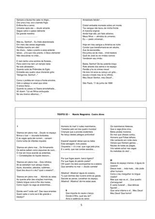 5
Sempre a láurea lhe cabe no litígio...
Ora uma c'roa, ora o barrete frígio
Enflora-lhe a cerviz.
Universo após ela — doudo amante
Segue cativo o passo delirante
Da grande meretriz.
....................................
Mas eu, Senhor!... Eu triste abandonada
Em meio das areias esgarrada,
Perdida marcho em vão!
Se choro... bebe o pranto a areia ardente;
talvez... p'ra que meu pranto, ó Deus clemente!
Não descubras no chão...
E nem tenho uma sombra de floresta...
Para cobrir-me nem um templo resta
No solo abrasador...
Quando subo às Pirâmides do Egito
Embalde aos quatro céus chorando grito:
"Abriga-me, Senhor!..."
Como o profeta em cinza a fronte envolve,
Velo a cabeça no areal que volve
O siroco feroz...
Quando eu passo no Saara amortalhada...
Ai! dizem: "Lá vai África embuçada
No seu branco albornoz... "
Amestrado falcão! ...
Cristo! embalde morreste sobre um monte
Teu sangue não lavou de minha fronte
A mancha original.
Ainda hoje são, por fado adverso,
Meus filhos — alimária do universo,
Eu — pasto universal...
Hoje em meu sangue a América se nutre
Condor que transformara-se em abutre,
Ave da escravidão,
Ela juntou-se às mais... irmã traidora
Qual de José os vis irmãos outrora
Venderam seu irmão.
Basta, Senhor! De teu potente braço
Role através dos astros e do espaço
Perdão p'ra os crimes meus!
Há dois mil anos eu soluço um grito...
escuta o brado meu lá no infinito,
Meu Deus! Senhor, meu Deus!!...
São Paulo, 11 de junho de 1868
TEXTO II - Navio Negreiro - Castro Alves
I
'Stamos em pleno mar... Doudo no espaço
Brinca o luar — dourada borboleta;
E as vagas após ele correm... cansam
Como turba de infantes inquieta.
'Stamos em pleno mar... Do firmamento
Os astros saltam como espumas de ouro...
O mar em troca acende as ardentias,
— Constelações do líquido tesouro...
'Stamos em pleno mar... Dois infinitos
Ali se estreitam num abraço insano,
Azuis, dourados, plácidos, sublimes...
Qual dos dous é o céu? qual o oceano?...
'Stamos em pleno mar. . . Abrindo as velas
Ao quente arfar das virações marinhas,
Veleiro brigue corre à flor dos mares,
Como roçam na vaga as andorinhas...
Donde vem? onde vai? Das naus errantes
Quem sabe o rumo se é tão grande o
espaço?
Homens do mar! ó rudes marinheiros,
Tostados pelo sol dos quatro mundos!
Crianças que a procela acalentara
No berço destes pélagos profundos!
Esperai! esperai! deixai que eu beba
Esta selvagem, livre poesia
Orquestra — é o mar, que ruge pela proa,
E o vento, que nas cordas assobia...
..........................................................
Por que foges assim, barco ligeiro?
Por que foges do pávido poeta?
Oh! quem me dera acompanhar-te a esteira
Que semelha no mar — doudo cometa!
Albatroz! Albatroz! águia do oceano,
Tu que dormes das nuvens entre as gazas,
Sacode as penas, Leviathan do espaço,
Albatroz! Albatroz! dá-me estas asas.
II
Que importa do nauta o berço,
Donde é filho, qual seu lar?
Ama a cadência do verso
Os marinheiros Helenos,
Que a vaga jônia criou,
Belos piratas morenos
Do mar que Ulisses cortou,
Homens que Fídias talhara,
Vão cantando em noite clara
Versos que Homero gemeu ...
Nautas de todas as plagas,
Vós sabeis achar nas vagas
As melodias do céu! ...
III
Desce do espaço imenso, ó águia do
oceano!
Desce mais ... inda mais... não pode
olhar humano
Como o teu mergulhar no brigue
voador!
Mas que vejo eu aí... Que quadro
d'amarguras!
É canto funeral! ... Que tétricas
figuras! ...
Que cena infame e vil... Meu Deus!
Meu Deus! Que horror!
 
