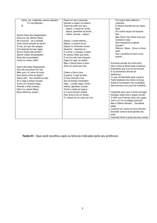 7
Gritos, ais, maldições, preces ressoam!
E ri-se Satanás!...
V
Senhor Deus dos desgraçados!
Dizei-me vós, Senhor Deus!
Se é loucura... se é verdade
Tanto horror perante os céus?!
Ó mar, por que não apagas
Co'a esponja de tuas vagas
De teu manto este borrão?...
Astros! noites! tempestades!
Rolai das imensidades!
Varrei os mares, tufão!
Quem são estes desgraçados
Que não encontram em vós
Mais que o rir calmo da turba
Que excita a fúria do algoz?
Quem são? Se a estrela se cala,
Se a vaga à pressa resvala
Como um cúmplice fugaz,
Perante a noite confusa...
Dize-o tu, severa Musa,
Musa libérrima, audaz!...
Passa um dia a caravana,
Quando a virgem na cabana
Cisma da noite nos véus ...
... Adeus, ó choça do monte,
... Adeus, palmeiras da fonte!...
... Adeus, amores... adeus!...
Depois, o areal extenso...
Depois, o oceano de pó.
Depois no horizonte imenso
Desertos... desertos só...
E a fome, o cansaço, a sede...
Ai! quanto infeliz que cede,
E cai p'ra não mais s'erguer!...
Vaga um lugar na cadeia,
Mas o chacal sobre a areia
Acha um corpo que roer.
Ontem a Serra Leoa,
A guerra, a caça ao leão,
O sono dormido à toa
Sob as tendas d'amplidão!
Hoje... o porão negro, fundo,
Infecto, apertado, imundo,
Tendo a peste por jaguar...
E o sono sempre cortado
Pelo arranco de um finado,
E o baque de um corpo ao mar...
P'ra cobrir tanta infâmia e
cobardia!...
E deixa-a transformar-se nessa
festa
Em manto impuro de bacante
fria!...
Meu Deus! meu Deus! mas que
bandeira é esta,
Que impudente na gávea
tripudia?
Silêncio. Musa... chora, e chora
tanto
Que o pavilhão se lave no teu
pranto! ...
Auriverde pendão de minha terra,
Que a brisa do Brasil beija e balança,
Estandarte que a luz do sol encerra
E as promessas divinas da
esperança...
Tu que, da liberdade após a guerra,
Foste hasteado dos heróis na lança
Antes te houvessem roto na batalha,
Que servires a um povo de mortalha!...
Fatalidade atroz que a mente esmaga!
Extingue nesta hora o brigue imundo
O trilho que Colombo abriu nas vagas,
Como um íris no pélago profundo!
Mas é infâmia demais! ... Da etérea
plaga
Levantai-vos, heróis do Novo Mundo!
Andrada! arranca esse pendão dos
ares!
Colombo! fecha a porta dos teus mares!
Texto III – Que você escolheu após as leituras indicadas pelo seu professor.
 