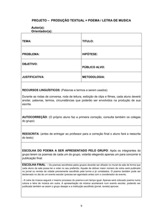 9
PROJETO – PRODUÇÃO TEXTUAL = POEMA / LETRA DE MUSICA
Autor(a):
Orientador(a):
TEMA: TITULO:
PROBLEMA: HIPÓTESE:
OBJETIVO:
PÚBLICO ALVO:
JUSTIFICATIVA: METODOLOGIA:
RECURSOS LINGUÍSTICOS: (Palavras e termos a serem usados)
Durante as rodas de conversa, roda de leitura, exibição de clips e filmes, cada aluno deverá
anotar, palavras, termos, circunstâncias que poderão ser envolvidos na produção de sua
escrita.
AUTOCORREÇÃO: (O próprio aluno faz a primeira correção, consulta também os colegas
do grupo)
REESCRITA: (antes de entregar ao professor para a correção final o aluno fará a reescrita
do texto)
ESCOLHA DO POEMA A SER APRESENTADO PELO GRUPO: Após os integrantes do
grupo lerem os poemas de cada um do grupo, votarão elegendo apenas um para concorrer à
publicação final.
ESCOLHA FINAL: - Os poemas escolhidos pelos grupos deverão ser afixado no mural da sala de forma que
cada aluno da sala possa ler e votar no seu preferido. Aquele de obtiver maior número de votos será publicado
no jornal ou revista da cidade previamente escolhido pela turma e já contatados. O poema também pode ser
declamado no dia de um evento escolar (precisa ser agendado antes com o coordenador do evento.
- A Letra da música seguirá o mesmo processo do poema e em tempo igual. Apenas será colocado poema numa
coluna e letra de música em outra. A apresentação da música acontecerá num evento escolar, podendo ser
publicada também se assim o grupo desejar e a instituição escolhida (jornal, revista) aprovar.
 