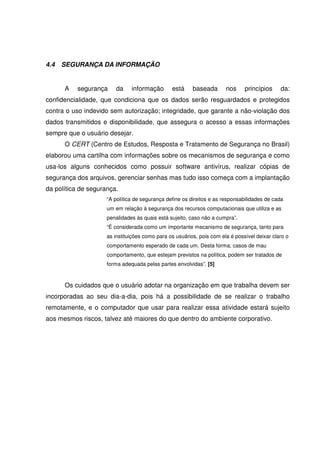 4.4 SEGURANÇA DA INFORMAÇÃO
A segurança da informação está baseada nos princípios da:
confidencialidade, que condiciona que os dados serão resguardados e protegidos
contra o uso indevido sem autorização; integridade, que garante a não-violação dos
dados transmitidos e disponibilidade, que assegura o acesso a essas informações
sempre que o usuário desejar.
O CERT (Centro de Estudos, Resposta e Tratamento de Segurança no Brasil)
elaborou uma cartilha com informações sobre os mecanismos de segurança e como
usa-los alguns conhecidos como possuir software antivírus, realizar cópias de
segurança dos arquivos, gerenciar senhas mas tudo isso começa com a implantação
da política de segurança.
“A política de segurança define os direitos e as responsabilidades de cada
um em relação à segurança dos recursos computacionais que utiliza e as
penalidades às quais está sujeito, caso não a cumpra”.
“É considerada como um importante mecanismo de segurança, tanto para
as instituições como para os usuários, pois com ela é possível deixar claro o
comportamento esperado de cada um. Desta forma, casos de mau
comportamento, que estejam previstos na política, podem ser tratados de
forma adequada pelas partes envolvidas”. [5]
Os cuidados que o usuário adotar na organização em que trabalha devem ser
incorporadas ao seu dia-a-dia, pois há a possibilidade de se realizar o trabalho
remotamente, e o computador que usar para realizar essa atividade estará sujeito
aos mesmos riscos, talvez até maiores do que dentro do ambiente corporativo.
 