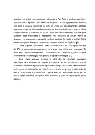 antecipar as ações dos criminosos utilizando o Big Data e analises preditivas.
Intitulado como Big Data and Predictive Analytics: On the Cybersecurity Frontline
(Big Data e Análises Preditivas: na linha de frente da Cibersegurança), defende
que ao empregar no sistema de segurança de informação das empresas, analises
comportamentais e preditivas, as ações criminosas são antecipadas, mas que para
atingirem essa maturidade é necessário uma mudança de atitude frente as
ameaças, como apontou a pesquisa medidas reativas de coleta e analise dados
devem ser aprimoradas para implementar soluções efetivas do Big Data. [7]
Ainda segundo Stu Bradley, Diretor Sênior da prática de Prevenção a Fraudes
do SAS, a segurança da rede pode ser a área mais crítica nas empresas. “Se
otimizado, o volume de dados disponíveis oferece oportunidades significativas para
contextualizar uma detecção mais precisa e rápida de ameaças”. [7]
Com novas ameaças surgindo a cada dia as empresas precisaram
aperfeiçoar seus sistemas de proteção e a solução foi simples utilizar o que se
conhece do ambiente digital e tecnológico para antecipar a ação dos cibercriminosos
aprimorando as estratégias, os métodos e a maneira de pensar a segurança de
dados. Prevenir-se e agir de maneira proativa, ainda são as melhores armas para se
utilizar nesse ambiente em que é difícil identificar e punir os responsáveis pelos
ataques.
 
