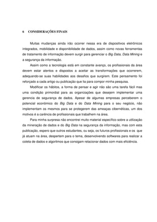 6 CONSIDERAÇÕES FINAIS
Muitas mudanças ainda irão ocorrer nessa era de dispositivos eletrônicos
integrados, mobilidade e disponibilidade de dados, assim como novas ferramentas
de tratamento de informação devem surgir para gerenciar o Big Data, Data Mining e
a segurança da informação.
Assim como a tecnologia está em constante avanço, os profissionais da área
devem estar atentos e dispostos a aceitar as transformações que ocorrerem,
adequando-se suas habilidades aos desafios que surgirem. Este pensamento foi
reforçado a cada artigo ou publicação que lia para compor minha pesquisa.
Modificar os hábitos, a forma de pensar e agir não são uma tarefa fácil mas
uma condição primordial para as organizações que desejem implementar uma
gerencia de segurança de dados. Apesar de algumas empresas perceberem o
potencial econômico do Big Data e do Data Mining para o seu negócio, não
implementam os mesmos para se protegerem das ameaças cibernéticas, um dos
motivos é a carência de profissionais que trabalhem na área.
Para minha surpresa não encontrei muito material específico sobre a utilização
da mineração de dados e do Big Data na segurança da informação, mas com esta
publicação, espero que outros estudantes, ou seja, os futuros profissionais e os que
já atuam na área, despertem para o tema, desenvolvendo softwares para realizar a
coleta de dados e algoritmos que consigam relacionar dados com mais eficiência.
 