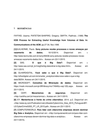 7 REFERÊNCIAS
FAYYAD, Usama; PIATETSKI-SHAPIRO, Gregory; SMYTH, Padhraic. (1996) The
KDD Process for Extracting Useful Knowledge from Volumes of Data. In:
Communications of the ACM, pp.27-34, Nov.1996
[1]GUILHERME, Paulo. Sony pictures recebe processos e novas ameaças por
vazamento de dados, 16/12/2014. Disponível em: <
http://www.tecmundo.com.br/sony/69436-sony-pictures-recebe-processos-novas-
ameacas-vazamento-dados.htm>. Acesso em 23/11/2015.
[2] SAS. O que é Big Data?. Disponível em: <
http://www.sas.com/pt_br/insights/big-data/what-is-big-data.html>. Acesso em
24/11/2015.
[3] OLHARDIGITAL. Você sabe o que é Big Data?. Disponível em:
http://olhardigital.uol.com.br/smarter_analytics/video/voce-sabe-o-que-e-big-
data/38254. Acesso em 24/11/2015.
[4] MICROSOFT. Conceitos de Mineração de dados. Disponível em:
https://msdn.microsoft.com/pt-BR/library/ms174949(v=sql.120).aspx. Acesso em
25/11/2015.
[5] CERT. Mecanismos de segurança. Disponível em:
<http://cartilha.cert.br/mecanismos/>. Acesso em: 24/11/2015.
[6] EY. Mantenha-se à frente do crime cibernético. 2014, p.2. Disponível em:
<http://www.ey.com/Publication/vwLUAssets/Cybercrime_Giss_2015_Portugues/$FI
LE/CyberCrimeGISS_PT_LR_2015.pdf>. Acesso em 23/11/2015
[7] COMPUTERWORLD. Para lidar com cibercrime empresas devem dominar
Big Data e Analytics. Disponível em: <http://computerworld.com.br/para-lidar-com-
cibercrime-empresas-devem-dominar-big-data-e-analytics>. Acesso em:
23/11/2015).
 
