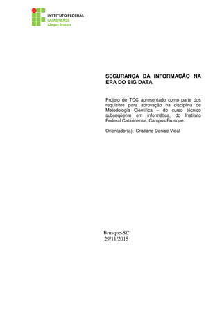 SEGURANÇA DA INFORMAÇÃO NA
ERA DO BIG DATA
Projeto de TCC apresentado como parte dos
requisitos para aprovação na disciplina de
Metodologia Cientifica – do curso técnico
subseqüente em informática, do Instituto
Federal Catarinense, Campus Brusque.
Orientador(a): Cristiane Denise Vidal
Brusque-SC
29/11/2015
 
