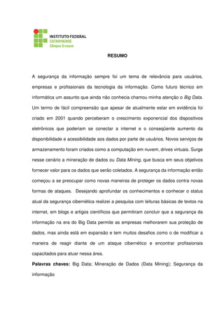 RESUMO
A segurança da informação sempre foi um tema de relevância para usuários,
empresas e profissionais da tecnologia da informação. Como futuro técnico em
informática um assunto que ainda não conhecia chamou minha atenção o Big Data.
Um termo de fácil compreensão que apesar de atualmente estar em evidência foi
criado em 2001 quando perceberam o crescimento exponencial dos dispositivos
eletrônicos que poderiam se conectar a internet e o conseqüente aumento da
disponibilidade e acessibilidade aos dados por parte de usuários. Novos serviços de
armazenamento foram criados como a computação em nuvem, drives virtuais. Surge
nesse cenário a mineração de dados ou Data Mining, que busca em seus objetivos
fornecer valor para os dados que serão coletados. A segurança da informação então
começou a se preocupar como novas maneiras de proteger os dados contra novas
formas de ataques. Desejando aprofundar os conhecimentos e conhecer o status
atual da segurança cibernética realizei a pesquisa com leituras básicas de textos na
internet, em blogs e artigos científicos que permitiram concluir que a segurança da
informação na era do Big Data permite as empresas melhorarem sua proteção de
dados, mas ainda está em expansão e tem muitos desafios como o de modificar a
maneira de reagir diante de um ataque cibernético e encontrar profissionais
capacitados para atuar nessa área.
Palavras chaves: Big Data; Mineração de Dados (Data Mining); Segurança da
informação
 