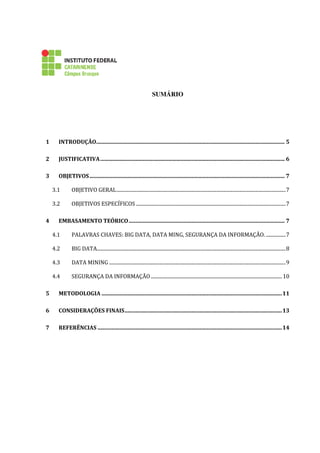 SUMÁRIO
1 INTRODUÇÃO........................................................................................................................................... 5
2 JUSTIFICATIVA........................................................................................................................................ 6
3 OBJETIVOS................................................................................................................................................ 7
3.1 OBJETIVO GERAL..........................................................................................................................................7
3.2 OBJETIVOS ESPECÍFICOS ..........................................................................................................................7
4 EMBASAMENTO TEÓRICO................................................................................................................... 7
4.1 PALAVRAS CHAVES: BIG DATA, DATA MING, SEGURANÇA DA INFORMAÇÃO. ................7
4.2 BIG DATA..........................................................................................................................................................8
4.3 DATA MINING ................................................................................................................................................9
4.4 SEGURANÇA DA INFORMAÇÃO...........................................................................................................10
5 METODOLOGIA .....................................................................................................................................11
6 CONSIDERAÇÕES FINAIS....................................................................................................................13
7 REFERÊNCIAS ........................................................................................................................................14
 