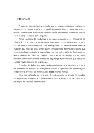 1 INTRODUÇÃO
A evolução tecnológica impôs mudanças em nossa sociedade, o modo como
vivemos e nos comunicamos mudou significativamente. Com o passar dos anos o
volume, a variedade e a velocidade com que dados foram sendo produzidos criaram
um fenômeno conhecido como Big Data.
Nesse contexto de mudanças e inovações encontra-se a Segurança da
Informação, que passou a se preocupar ainda mais com a proteção dos dados e
não só com o armazenamento. Em contrapartida os cibercriminosos também
mudaram seu modo de atuar, empregaram novas técnicas de invasão enquanto que
as técnicas de proteção ainda são reativas mas vem melhorando significativamente,
pois a adoção de novas tecnologias como a Cloud Compating e o Big Data
impulsionaram o investimento no setor de segurança da informação, que passaram
a utilizar novas maneiras de se proteger.
A analise de dados tem papel fundamental nessa nova abordagem, a partir
dos conceitos de estatísticas, inteligência artificial e algoritmos de aprendizagem,
estabeleceu o processo de mineração de dados ou Data Mining.
Visto que aplicação da mineração de dados auxilia na tomada de decisões
estratégicas das empresas, é possível utilizar a mineração de dados para melhorar a
prevenção de ameaças cibernéticas?
 