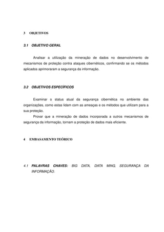 3 OBJETIVOS
3.1 OBJETIVO GERAL
Analisar a utilização da mineração de dados no desenvolvimento de
mecanismos de proteção contra ataques cibernéticos, confirmando se os métodos
aplicados aprimoraram a segurança da informação.
3.2 OBJETIVOS ESPECÍFICOS
Examinar o status atual da segurança cibernética no ambiente das
organizações, como estas lidam com as ameaças e os métodos que utilizam para a
sua proteção.
Provar que a mineração de dados incorporada a outros mecanismos de
segurança da informação, tornam a proteção de dados mais eficiente.
4 EMBASAMENTO TEÓRICO
4.1 PALAVRAS CHAVES: BIG DATA, DATA MING, SEGURANÇA DA
INFORMAÇÃO.
 