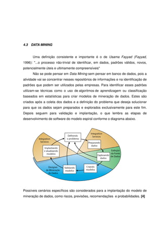 4.3 DATA MINING
Uma definição consistente e importante é o de Usama Fayyad (Fayyad,
1996): "...o processo não-trivial de identificar, em dados, padrões válidos, novos,
potencialmente úteis e ultimamente compreensíveis"
Não se pode pensar em Data Mining sem pensar em banco de dados, pois a
atividade vai se concentrar nesses repositórios de informações e na identificação de
padrões que podem ser utilizados pelas empresas. Para identificar esses padrões
utilizam-se técnicas como o uso de algoritmos de aprendizagem ou classificação
baseados em estatísticas para criar modelos de mineração de dados. Estes são
criados após a coleta dos dados e a definição do problema que deseja solucionar
para que os dados sejam preparados e explorados exclusivamente para este fim.
Depois seguem para validação e implantação, o que lembra as etapas de
desenvolvimento de software do modelo espiral conforme o diagrama abaixo.
Possíveis cenários específicos são considerados para a implantação do modelo de
mineração de dados, como riscos, previsões, recomendações e probabilidades. [4]
 