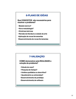 6-PLANO DE IDÉIAS

Que CONCEITOS são necessários para
resolver o problema?
• Modelo teórico?
• Nova metodologia?
• Diretrizes teóricas
• Revisão da literatura e estado da arte
•Aplicação de novas ferramentas
 Aplicação
•Desenvolvimento de novas ferramentas
 Desenvolvimento




               7-VALIDAÇÃO
 COMO demonstrar pela REALIDADE a
 solução do problema?

   • Estudo de caso?
   • Pesquisa de Campo?
   • Análise qualitativa ou descritiva?
   • Questionário ou entrevistas?
   •Desenvolvimento de protótipo
    Desenvolvimento
   •Desenvolvimento de software
    Desenvolvimento




                                           10
 