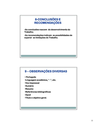 8-CONCLUSÕES E
          RECOMENDAÇÕES

 As
•As conclusões nascem do desenvolvimento do
Trabalho;
 As
•As recomendações indicam as possibilidades de
superar as limitações do Trabalho.




9 – OBSERVAÇÕES DIVERSAS
• Português
•Linguagem acadêmica, “ .”, etc.
 Linguagem
•Voz impessoal
 Voz
•Sumário
 Sumário
•Resumo
 Resumo
•Referências bibliográficas
 Referências
•Apud
 Apud
•Título e objetivo geral.
 Título




                                                 11
 