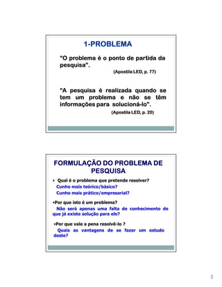 1-PROBLEMA
   “O problema é o ponto de partida da
   pesquisa”.
   pesquisa”.
                          (Apostila LED, p. 77)



   “A pesquisa é realizada quando se
   tem um problema e não se têm
   informações para solucioná-lo”.
                    solucioná-lo”.
                         (Apostila LED, p. 20)




FORMULAÇÃO DO PROBLEMA DE
        PESQUISA
• Qual é o problema que pretende resolver?
  Cunho mais teórico/básico?
  Cunho mais prático/empresarial?

•Por que isto é um problema?
  Não será apenas uma falta de conhecimento de
que já existe solução para ele?

•Por que vale a pena resolvê-lo ?
  Quais as vantagens de se fazer um estudo
deste?




                                                  2
 