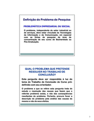 Definição do Problema de Pesquisa

 PROBLEMÁTICA EMPRESARIAL OU SOCIAL:
  O problema, independente do setor industrial ou
  de serviços, deve estar vinculado às Tecnologias
  da Informação e da Comunicação, em especial
  com as linhas de pesquisa da área de
  concentração de seu curso de Bacharelado ou
  Pós-Graduação.
  Pós-Graduação.




   QUAL O PROBLEMA QUE PRETENDE
     RESOLVER NO TRABALHO DE
            CONCLUSÃO?
Esta pergunta deve ser respondida à luz do
tema do Trabalho de Conclusão de Curso pré-
                                       pré-
                 orientador.
definido com seu orientador.
O problema a que se refere esta pergunta trata do
estudo e resolução das causas que fazem que o
referido problema exista, e não das conseqüências
               problema.
resultantes do problema. Portanto, procure focar a
descrição do problema pela análise das causas do
                     efeitos.
mesmo e não de seus efeitos.




                                                     3
 
