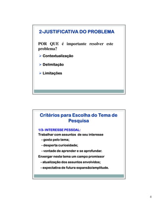 2-JUSTIFICATIVA DO PROBLEMA

POR QUE é importante resolver este
problema?
  Contextualização

  Delimitação

  Limitações




Critérios para Escolha do Tema de
             Pesquisa
1/3-
1/3- INTERESSE PESSOAL:
Trabalhar com assuntos de seu interesse
              tema;
 - gosto pelo tema;
 - desperta curiosidade;
            curiosidade;
                            aprofundar.
 - vontade de aprender e se aprofundar.
Enxergar neste tema um campo promissor
   atualizaçã
           ção              envolvidos;
 - atualização dos assuntos envolvidos;
 - expectativa de futura expansão/amplitude.
                         expansão/amplitude.




                                               4
 