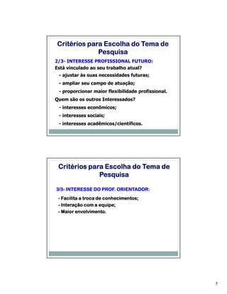Critérios para Escolha do Tema de
             Pesquisa
2/3- INTERESSE PROFISSIONAL FUTURO:
Está vinculado ao seu trabalho atual?
 - ajustar às suas necessidades futuras;
 - ampliar seu campo de atuação;
 - proporcionar maior flexibilidade profissional.
Quem são os outros Interessados?
 - interesses econômicos;
 - interesses sociais;
 - interesses acadêmicos/científicos.




 Critérios para Escolha do Tema de
              Pesquisa

3/3-
3/3- INTERESSE DO PROF. ORIENTADOR:
                       conhecimentos;
 - Facilita a troca de conhecimentos;
 - Interação com a equipe;
                     equipe;
          envolvimento.
 - Maior envolvimento.




                                                    5
 