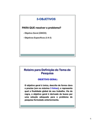 3-OBJETIVOS


PARA QUE resolver o problema?

 - Objetivo Geral (ÚNICO)

 - Objetivos Específicos (3 A 5)




 Roteiro para Definição do Tema de
              Pesquisa

                OBJETIVO GERAL:

  O objetivo geral é único, descrito de forma clara
  e precisa (em no máximo 3 linhas), e representa
  qual a finalidade global de seu trabalho. Via de
  regra, o objetivo geral é derivado da busca por
  uma solução adequada para o problema de
  pesquisa formulado anteriormente.




                                                      6
 