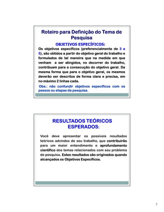 Roteiro para Definição do Tema de
              Pesquisa
           OBJETIVOS ESPECÍFICOS:
Os objetivos específicos (preferencialmente de 3 a
5), são obtidos a partir do objetivo geral do trabalho e
formulados de tal maneira que na medida em que
venham a ser atingidos, no decorrer do trabalho,
                                               geral.
contribuam para a consecução do objetivo geral. Da
mesma forma que para o objetivo geral, os mesmos
deverão ser descritos de forma clara e precisa, em
                    cada.
no máximo 2 linhas cada.
Obs.:
Obs.: não confundir objetivos específicos com os
                    pesquisa.
passos ou etapas da pesquisa.




         RESULTADOS TEÓRICOS
              ESPERADOS:
 Você deve apresentar os possíveis resultados
 teóricos advindos de seu trabalho, que contribuirão
 para um maior entendimento e aprofundamento
 científico dos temas relacionados com seu problema
 de pesquisa. Estes resultados são originados quando
              .
 alcançados os Objetivos Específicos.
                          Específicos.




                                                           7
 