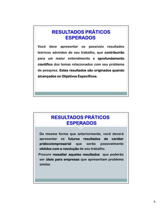 RESULTADOS PRÁTICOS
            ESPERADOS
Você   deve   apresentar   os   possíveis   resultados
teóricos advindos de seu trabalho, que contribuirão
para um maior entendimento e aprofundamento
científico dos temas relacionados com seu problema
de pesquisa. Estes resultados são originados quando
           .
alcançados os Objetivos Específicos.
                        Específicos.




        RESULTADOS PRÁTICOS
             ESPERADOS

 Da mesma forma que anteriormente, você deverá
 apresentar os futuros resultados de caráter
 prático/empresarial que serão possivelmente
 obtidos com a resolução de seu trabalho.
Procure ressaltar aqueles resultados que poderão
 ser úteis para empresas que apresentam problema
 similar.




                                                         8
 