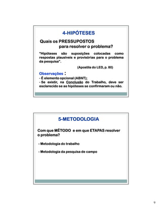 4-HIPÓTESES
 Quais os PRESSUPOSTOS
          para resolver o problema?
“Hipóteses são suposições colocadas como
respostas plausíveis e provisórias para o problema
da pesquisa”.
   pesquisa”.
                       (Apostila do LED, p. 80)
                                            80)

Observações    :
- É elemento opcional (ABNT);
                      (ABNT);
- Se existir, na Conclusão do Trabalho, deve ser
esclarecido se as hipóteses se confirmaram ou não.
                                              não.




            5-METODOLOGIA

Com que MÉTODO e em que ETAPAS resolver
o problema?

- Metodologia do trabalho

- Metodologia da pesquisa de campo




                                                     9
 
