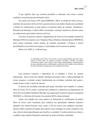 11
                                                                                               DFI -UEM

       O que significa dizer que extensão possibilita a unificação entre teoria e pratica
acadêmica, essenciais para uma formação crítica.
       De acordo com Souza (1995 apud FERREIRA, 2005), na década de trinta ocorreu o
manifesto dos pioneiros da Escola Nova que preconizava uma tríplice função para a produção
e difusão do conhecimento na qual indicou as primeiras idéias de extensão. Atualmente o
Ministério da Educação e Cultura (MEC) recomenda a extensão inserida nos diversos ramos
do conhecimento universitário inclusive da Física.
       Com base na premissa anterior o departamento de Física da Universidade Estadual de
Maringá (UEM) em conjunto com o Programa Museu Dinâmico Interdisciplinar (PROMUD),
desta mesma instituição, realiza projetos de extensão articulando a Pesquisa e Ensino
possibilitando a convivência com grupos e a participação real nos processos globais.
       Muniz et al. (2007, p. 1) afirmam que,




                        A combinação entre Física e arte cênica é uma boa oportunidade para notar que o
                        ensino de Física pode ser atraente, motivante, divertido e próximo do mundo
                        vivencial dos alunos e, que a Física é uma Ciência interdisciplinar, contextualizada e
                        de suma importância para a alfabetização científica de todo cidadão, muito diferente
                        da Física ensinada em grande parte das instituições de Ensino.




       Essa premissa evidencia a importância de se trabalhar a Física de maneira
diferenciada. Desse modo este trabalho subsidiará discussões sobre a indissociabilidade do
ensino, pesquisa e extensão sempre fundamentada nas atividades realizadas pelo grupo e
estudos teóricos sobre o ensino de ciências.
       O alicerce das atividades realizadas pelo grupo, discutidos neste trabalho, é o projeto
Show de Física. Ele foi criado e realizado por acadêmicos e professores do departamento de
Física da Universidade Estadual de Maringá. Sua organização foi possível graças ao programa
PROMUD, e a Diretoria de Extensão Universitária (DEX), desta instituição.
       Assim, este trabalho tem como objetivo de demonstrar as contribuições do projeto
Show de Física como ferramenta para viabilizar um aprendizado dinâmico interativo
agrupado com desenvolvimento senso crítico a fim de exercer uma cidadania consciente.
Iramina (2003) classifica atividades desse gênero como estratégia de ensino compatível com
uma visão de ensino-aprendizagem que beneficia a sociedade. O cenário permite aos alunos e
ao público leigo explorar dimensões emocionais de modo motivador e desafiador.
 