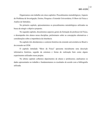 12
                                                                                  DFI -UEM

       Organizamos este trabalho em cinco capítulos: Procedimentos metodológicos; Aspecto
do Problema de Investigação; Ensino, Pesquisa e Extensão Universitária; O Show de Física e
Análise de Subsídios.
       No primeiro capítulo, apresentaremos os procedimentos metodológicos utilizados na
busca de atingir o objetivo proposto.
       No segundo capítulo, discutiremos aspectos gerais da formação do professor de Física,
o desempenho dos alunos nessa disciplina, preliminares sobre as concepções alternativas e
considerações sobre a importância da itinerância.
       No capítulo três abordaremos o contexto histórico da extensão universitária no Brasil e
da extensão na UEM.
       O capítulo intitulado “Show de Física” apresenta inicialmente uma descrição
informativa histórica, seguido da estrutura e forma de realização bem como alguns
experimentos utilizados nesse projeto.
       No ultimo capítulo colhemos depoimentos de alunos e professores; analisamos os
dados apresentados no trabalho e fundamentamos os resultados de acordo com a bibliografia
utilizada.
 