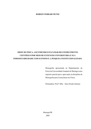 ROBSON FERRARI MUNIZ




   SHOW DE FÍSICA: ASCENDENDO O PATAMAR DO CONHECIMENTO
     CIENTÍFICO POR MEIO DE EXTENSÃO UNIVERSITÁRIA E SUA
INDISSOCIABILIDADE COM O ENSINO E A PESQUISA INSTITUCIONALIZADA




                             Monografia apresentada ao Departamento de
                             Física da Universidade Estadual de Maringá como
                             requisito parcial para a aprovação na disciplina de
                             Monografia para Licenciatura em Física.


                             Orientadora: Profª. MSc. Alice Sizuko Iramina




                           Maringá-PR
                             2009
 
