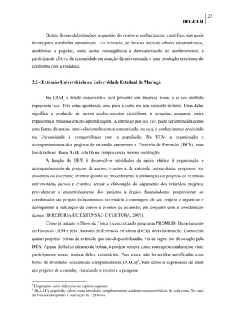27
                                                                                             DFI -UEM

        Dentro dessas delimitações, a questão do ensino e conhecimento cientifico, das quais
fazem parte o trabalho apresentado , via extensão, se faria na troca de saberes sistematizados,
acadêmico e popular, tendo como conseqüência a democratização do conhecimento, a
participação efetiva da comunidade na atuação da universidade e uma produção resultante do
confronto com a realidade.


3.2 - Extensão Universitária na Universidade Estadual de Maringá


        Na UEM, a tríade universitária está presente em diversas áreas, e o seu símbolo
representa isso. Três setas apontando uma para a outra em um sentindo infinito. Uma delas
significa a produção de novos conhecimentos científicos, a pesquisa, enquanto outra
representa o processo ensino-aprendizagem. A extensão por sua vez, pode ser entendida como
uma forma de ensino inter-relacionado com a comunidade, ou seja, o conhecimento produzido
na Universidade é compartilhado com a população. Na UEM a organização e
acompanhamento dos projetos de extensão competem a Diretoria de Extensão (DEX), essa
localizada no Bloco A-34, sala 06 no campus dessa mesma instituição.
        A função da DEX é desenvolver atividades de apoio efetivo à organização e
acompanhamento de projetos de cursos, eventos e de extensão universitária, propostos por
discentes ou docentes; orientar quanto ao procedimento à elaboração de projetos de extensão
universitária, cursos e eventos; apoiar a elaboração do orçamento dos referidos projetos;
providenciar o encaminhamento dos projetos a órgãos financiadores; proporcionar ao
coordenador do projeto infra-estrutura necessária à montagem de seu projeto e organizar e
acompanhar a realização de cursos e eventos de extensão, em conjunto com a coordenação
destes. (DIRETORIA DE EXTENSÃO E CULTURA, 2009).
        Como já tratado o Show de Física é concretizado programa PROMUD, Departamento
de Física da UEM e pela Diretoria de Extensão e Cultura (DEX), desta instituição. Conta com
quatro projetos5 bolsas de extensão que são disponibilizadas, via de regra, por de seleção pela
DEX. Apesar do baixo número de bolsas, o projeto sempre conta com aproximadamente vinte
participantes sendo, muitos deles, voluntários. Para estes, são fornecidos certificados com
horas de atividades acadêmicas complementares (AACs)6, bem como a experiência de atuar
em projetos de extensão, vinculando o ensino e a pesquisa


5
 Os projetos serão indicados no capítulo seguinte.
6
 As AACs adquiridas valem como atividades complementares acadêmicas características de cada curso. No caso
da Física é obrigatória a realização de 125 horas.
 