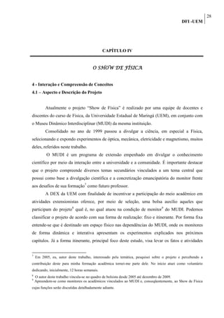 28
                                                                                             DFI -UEM




                                              CAPÍTULO IV


                                       O SHOW DE FÍSICA


4 - Interação e Compreensão de Conceitos
4.1 – Aspecto e Descrição do Projeto


          Atualmente o projeto “Show de Física” é realizado por uma equipe de docentes e
discentes do curso de Física, da Universidade Estadual de Maringá (UEM), em conjunto com
o Museu Dinâmico Interdisciplinar (MUDI) da mesma instituição.
          Consolidado no ano de 1999 passou a divulgar a ciência, em especial a Física,
selecionando e expondo experimentos de óptica, mecânica, eletricidade e magnetismo, muitos
deles, referidos neste trabalho.
           O MUDI é um programa de extensão empenhado em divulgar o conhecimento
científico por meio da interação entre a universidade e a comunidade. É importante destacar
que o projeto compreende diversos temas secundários vinculados a um tema central que
possui como base a divulgação científica e a concretização emancipatória do monitor frente
aos desafios de sua formação7 como futuro professor.
          A DEX da UEM com finalidade de incentivar a participação do meio acadêmico em
atividades extensionistas oferece, por meio de seleção, uma bolsa auxílio aqueles que
participam do projeto8 qual é, no qual atuou na condição de monitor9 do MUDI. Podemos
classificar o projeto de acordo com sua forma de realização: fixo e itinerante. Por forma fixa
entende-se que é destinado um espaço físico nas dependências do MUDI, onde os monitores
de forma dinâmica e interativa apresentam os experimentos explicados nos próximos
capítulos. Já a forma itinerante, principal foco deste estudo, visa levar os fatos e atividades


7
    Em 2005, eu, autor deste trabalho, interessado pela temática, pesquisei sobre o projeto e percebendo a
contribuição deste para minha formação acadêmica tornei-me parte dele. No início atuei como voluntário
dedicando, inicialmente, 12 horas semanais.
8
    O autor deste trabalho vincula-se no quadro de bolsista desde 2005 até dezembro de 2009.
9
    Apreendem-se como monitores os acadêmicos vinculados ao MUDI e, conseqüentemente, ao Show de Física
cujas funções serão discutidas detalhadamente adiante.
 