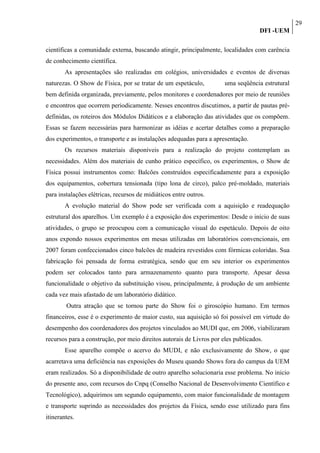 29
                                                                                   DFI -UEM

científicas a comunidade externa, buscando atingir, principalmente, localidades com carência
de conhecimento científica.
        As apresentações são realizadas em colégios, universidades e eventos de diversas
naturezas. O Show de Física, por se tratar de um espetáculo, possui uma seqüência estrutural
bem definida organizada, previamente, pelos monitores e coordenadores por meio de reuniões
e encontros que ocorrem periodicamente. Nesses encontros discutimos, a partir de pautas pré-
definidas, os roteiros dos Módulos Didáticos e a elaboração das atividades que os compõem.
Essas se fazem necessárias para harmonizar as idéias e acertar detalhes como a preparação
dos experimentos, o transporte e as instalações adequadas para a apresentação.
        Os recursos materiais disponíveis para a realização do projeto contemplam as
necessidades. Além dos materiais de cunho prático específico, os experimentos, o Show de
Física possui instrumentos como: Balcões construídos especificadamente para a exposição
dos equipamentos, cobertura tensionada (tipo lona de circo), palco pré-moldado, materiais
para instalações elétricas, recursos de midiáticos entre outros.
        A evolução material do Show pode ser verificada com a aquisição e readequação
estrutural dos aparelhos. Um exemplo é a exposição dos experimentos: Desde o início de suas
atividades, o grupo se preocupou com a comunicação visual do espetáculo. Depois de oito
anos expondo nossos experimentos em mesas utilizadas em laboratórios convencionais, em
2007 foram confeccionados cinco balcões de madeira revestidos com fórmicas coloridas. Sua
fabricação foi pensada de forma estratégica, sendo que em seu interior os experimentos
podem ser colocados tanto para armazenamento quanto para transporte. Apesar dessa
funcionalidade o objetivo da substituição visou, principalmente, à produção de um ambiente
cada vez mais afastado de um laboratório didático.
        Outra atração que se tornou parte do Show foi o giroscópio humano. Em termos
financeiros, esse é o experimento de maior custo, sua aquisição só foi possível em virtude do
desempenho dos coordenadores dos projetos vinculados ao MUDI que, em 2006, viabilizaram
recursos para a construção, por meio direitos autorais de Livros por eles publicados.
        Esse aparelho compõe o acervo do MUDI, e não exclusivamente do Show, o que
acarretava uma deficiência nas exposições do Museu quando Shows fora do campus da UEM
eram realizados. Só a disponibilidade de outro aparelho solucionaria esse problema. No inicio
do presente ano, com recursos do Cnpq (Conselho Nacional de Desenvolvimento Científico e
Tecnológico), adquirimos um segundo equipamento, com maior funcionalidade de montagem
e transporte suprindo as necessidades dos projetos da Física, sendo esse utilizado para fins
itinerantes.
 