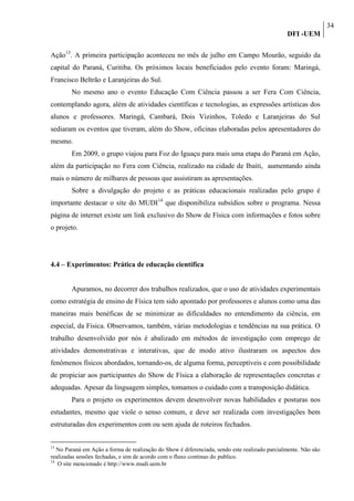 34
                                                                                               DFI -UEM

Ação13. A primeira participação aconteceu no mês de julho em Campo Mourão, seguido da
capital do Paraná, Curitiba. Os próximos locais beneficiados pelo evento foram: Maringá,
Francisco Beltrão e Laranjeiras do Sul.
        No mesmo ano o evento Educação Com Ciência passou a ser Fera Com Ciência,
contemplando agora, além de atividades científicas e tecnologias, as expressões artísticas dos
alunos e professores. Maringá, Cambará, Dois Vizinhos, Toledo e Laranjeiras do Sul
sediaram os eventos que tiveram, além do Show, oficinas elaboradas pelos apresentadores do
mesmo.
        Em 2009, o grupo viajou para Foz do Iguaçu para mais uma etapa do Paraná em Ação,
além da participação no Fera com Ciência, realizado na cidade de Ibaiti, aumentando ainda
mais o número de milhares de pessoas que assistiram as apresentações.
        Sobre a divulgação do projeto e as práticas educacionais realizadas pelo grupo é
importante destacar o site do MUDI14 que disponibiliza subsídios sobre o programa. Nessa
página de internet existe um link exclusivo do Show de Física com informações e fotos sobre
o projeto.




4.4 – Experimentos: Prática de educação científica


        Apuramos, no decorrer dos trabalhos realizados, que o uso de atividades experimentais
como estratégia de ensino de Física tem sido apontado por professores e alunos como uma das
maneiras mais benéficas de se minimizar as dificuldades no entendimento da ciência, em
especial, da Física. Observamos, também, várias metodologias e tendências na sua prática. O
trabalho desenvolvido por nós é abalizado em métodos de investigação com emprego de
atividades demonstrativas e interativas, que de modo ativo ilustraram os aspectos dos
fenômenos físicos abordados, tornando-os, de alguma forma, perceptíveis e com possibilidade
de propiciar aos participantes do Show de Física a elaboração de representações concretas e
adequadas. Apesar da linguagem simples, tomamos o cuidado com a transposição didática.
        Para o projeto os experimentos devem desenvolver novas habilidades e posturas nos
estudantes, mesmo que viole o senso comum, e deve ser realizada com investigações bem
estruturadas dos experimentos com ou sem ajuda de roteiros fechados.


13
   No Paraná em Ação a forma de realização do Show é diferenciada, sendo este realizado parcialmente. Não são
realizadas sessões fechadas, e sim de acordo com o fluxo contínuo do publico.
14
   O site mencionado é http://www.mudi.uem.br
 
