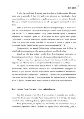 37
                                                                                    DFI -UEM

         O calor é a transferência de energia capaz de realizar-se de três maneiras diferentes,
sendo uma a convecção. O fato pelo qual o gás (nitrogênio em vaporização a baixa
temperatura) dirige-se no sentido inferior ao qual estava, explica-se por sua maior densidade,
fato que se contrapõe ao funcionamento de um balão que aquece o ar tornando-o menos
denso.
         Todos os elementos possuem valores distintos de temperatura para as mudanças de
fases. No caso do nitrogênio a passagem do estado gasoso para o líquido (liquefação) ocorre a
77 K ou -196,15ºC. O contrário também é válido. Quando no estado líquido, se elevarmos a
temperatura do nitrogênio a partir de 77K ele passa do estado líquido para o gasoso
(vaporização). A obtenção do nitrogênio líquido ocorre submetendo o ar a baixas pressões.
Como o ar possui uma grande quantidade de nitrogênio, o mesmo se liquefaz a uma
determinada pressão. Quando isso ocorre a temperatura apresentada é de 77 K.
         Seqüencialmente, um segundo fenômeno que verificamos nessa parte do Show é a
solidificação instantânea de uma folha vegetal, usualmente, uma folha de alface.
         Quando um balão de ar inflado é inserido dentro do recipiente com o nitrogênio vai
diminuindo gradativamente seu volume, sem estourar, até perder completamente o viço.
         Atingimos o auge desse experimento, tornando-o mais atraente e divertido, quando um
salgadinho tipo “chips” é imerso no nitrogênio e oferecido como aperitivo ao público.
         Em seguida, assinalamos varias área Os bancos de sêmen utilizam na conservação
possibilitando futuras inseminações artificiais. São convenientemente empregados na
absorção de gases poluente mediante o uso de filtros a baixas temperaturas. Na medicina o
uso do bisturi criogênico proporciona cirurgias cuja cicatrização ocorre mais rapidamente e
com menos riscos de infecções. O avanço tecnológico dos supercondutores só foi possível
graças à criogenia. Estes são apenas alguns exemplos da utilização do nitrogênio líquido.




4.4.4 - Looping: Força Centrípeta e conservação de Energia


         Uma bola colocada sobre trilhos de um arquétipo de montanha russa simula os
movimentos físicos desse brinquedo. Nesse ensaio, conceitos de conservação de energia,
velocidade e força centrípeta, podem ser explicitamente desvendados e elucidados.
         Muito provavelmente, se alguém ainda não “andou” em uma montanha russa, já
testemunhou depoimentos sobre o “friozinho” na espinha causada pelo looping. Quem já
 