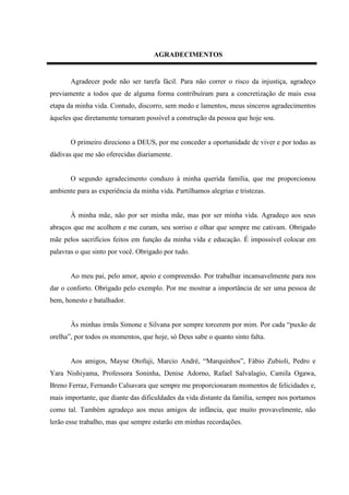 AGRADECIMENTOS


       Agradecer pode não ser tarefa fácil. Para não correr o risco da injustiça, agradeço
previamente a todos que de alguma forma contribuíram para a concretização de mais essa
etapa da minha vida. Contudo, discorro, sem medo e lamentos, meus sinceros agradecimentos
àqueles que diretamente tornaram possível a construção da pessoa que hoje sou.


       O primeiro direciono a DEUS, por me conceder a oportunidade de viver e por todas as
dádivas que me são oferecidas diariamente.


       O segundo agradecimento conduzo à minha querida família, que me proporcionou
ambiente para as experiência da minha vida. Partilhamos alegrias e tristezas.


       À minha mãe, não por ser minha mãe, mas por ser minha vida. Agradeço aos seus
abraços que me acolhem e me curam, seu sorriso e olhar que sempre me cativam. Obrigado
mãe pelos sacrifícios feitos em função da minha vida e educação. É impossível colocar em
palavras o que sinto por você. Obrigado por tudo.


       Ao meu pai, pelo amor, apoio e compreensão. Por trabalhar incansavelmente para nos
dar o conforto. Obrigado pelo exemplo. Por me mostrar a importância de ser uma pessoa de
bem, honesto e batalhador.


       Às minhas irmãs Simone e Silvana por sempre torcerem por mim. Por cada “puxão de
orelha”, por todos os momentos, que hoje, só Deus sabe o quanto sinto falta.


       Aos amigos, Mayse Otofuji, Marcio André, “Marquinhos”, Fábio Zubioli, Pedro e
Yara Nishiyama, Professora Soninha, Denise Adorno, Rafael Salvalagio, Camila Ogawa,
Breno Ferraz, Fernando Calsavara que sempre me proporcionaram momentos de felicidades e,
mais importante, que diante das dificuldades da vida distante da família, sempre nos portamos
como tal. Também agradeço aos meus amigos de infância, que muito provavelmente, não
lerão esse trabalho, mas que sempre estarão em minhas recordações.
 