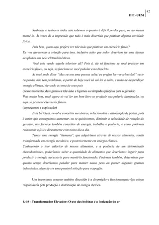 42
                                                                                    DFI -UEM



          Senhoras e senhores todos nós sabemos o quanto é difícil perder peso, ou ao menos
mantê-lo. Às vezes dá a impressão que tudo é mais divertido que praticar alguma atividade
física.
          Pois bem, quem aqui prefere ver televisão que praticar um exercício físico?
Eu vou apresentar a solução para isso, inclusive acho que todos deveriam ter uma dessas
acopladas aos seus eletrodomésticos.
          Você esta vendo aquele televisor ali? Pois é, ele só funciona se você praticar um
exercício físico, ou seja, só funciona se você pedalar essa bicicleta.
          Ai você pode dizer “Mas eu sou uma pessoa culta! eu prefiro ler ver televisão!” eu te
respondo, não tem problemas, a partir de hoje você só vai ler a noite, e nada de desperdiçar
energia elétrica, elevando a conta de seus pais
(nesse momento, desligamos a televisão e ligamos as lâmpadas próprias para o gerador)
Pois muito bem, você agora só vai ler um bom livro se produzir sua própria iluminação, ou
seja, se praticar exercícios físicos.
(começamos a explicação)
          Esta bicicleta, envolve conceitos mecânicos, relacionados a associação de polias, pois
é assim que conseguimos aumentar, ou se quiséssemos, diminuir a velocidade de rotação do
gerador, nos fornece também conceitos de energia, trabalho e potência, e como podemos
relacionar a física diretamente com nosso dia a dia.
          Temos uma energia “humana”, que adquirimos através de nossos alimentos, sendo
transformada em energia mecânica, e posteriormente em energia elétrica.
Conhecendo o teor calórico de nossos alimentos, e a potência de um determinado
eletrodoméstico, poderíamos saber a quantidade de alimentos que deveríamos ingerir para
produzir a energia necessária para mantê-lo funcionado. Podemos também, determinar por
quanto tempo deveríamos pedalar para manter nosso peso ou perder algumas gramas
indesejadas, alem de ser uma possível solução para o apagão.


          Um importante assunto também discutido é a disposição e funcionamento das usinas
responsáveis pela produção e distribuição de energia elétrica.




4.4.9 - Transformador Elevador: O uso das bobinas e a Ionização do ar
 